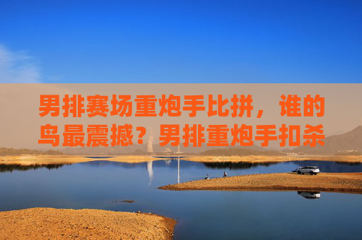 男排赛场重炮手比拼，谁的鸟最震撼？男排重炮手扣杀比拼，谁的扣杀最震撼？