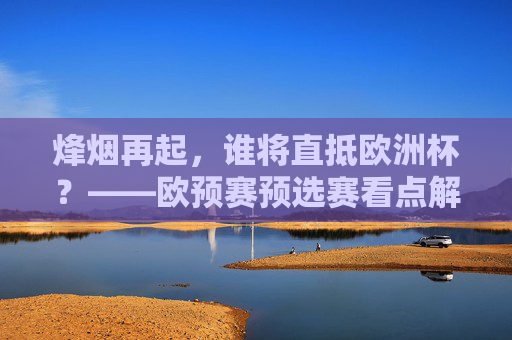 烽烟再起,谁将直抵欧洲杯?——欧预赛预选赛看点解析,欧预赛预选烽烟再起,谁能直抵欧洲杯?