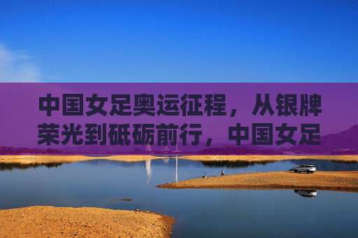 中国女足奥运征程，从银牌荣光到砥砺前行，中国女足奥运征程，从银牌荣光到砥砺前行
