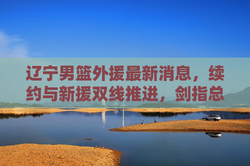 辽宁男篮外援最新消息，续约与新援双线推进，剑指总冠军拼图，辽宁男篮外援续约与新援双线推进，剑指总冠军拼图
