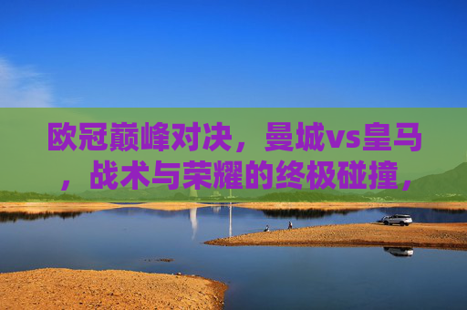 欧冠巅峰对决，曼城vs皇马，战术与荣耀的终极碰撞，欧冠巅峰对决，曼城vs皇马，战术与荣耀的终极碰撞