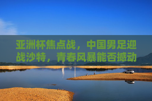 亚洲杯焦点战，中国男足迎战沙特，青春风暴能否撼动沙漠雄狮？亚洲杯焦点战，中国男足青春风暴对决沙特沙漠雄狮
