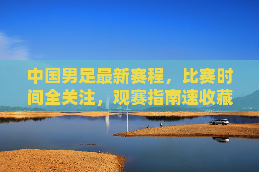 中国男足最新赛程,比赛时间全关注,观赛指南速收藏,中国男足最新赛程及观赛指南,比赛时间速收藏