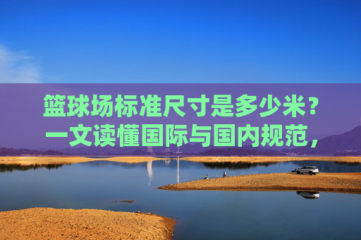 篮球场标准尺寸是多少米?一文读懂国际与国内规范,篮球场标准尺寸,国际与国内规范全解析