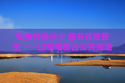 扎根齐鲁沃土 服务百姓民生——山东电视台公共频道的时代担当与初心坚守,扎根齐鲁沃土 服务百姓民生——山东电视台公共频道的时代担当与初心坚守