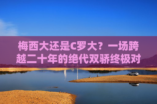 梅西大还是C罗大?一场跨越二十年的绝代双骄终极对话