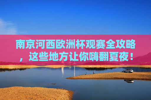南京河西欧洲杯观赛全攻略,这些地方让你嗨翻夏夜!南京河西欧洲杯观赛全攻略,嗨翻夏夜看球好去处