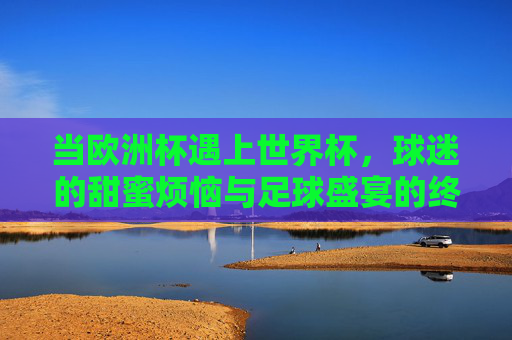 当欧洲杯遇上世界杯，球迷的甜蜜烦恼与足球盛宴的终极解法，欧洲杯遇上世界杯，球迷甜蜜烦恼与足球盛宴终极解法