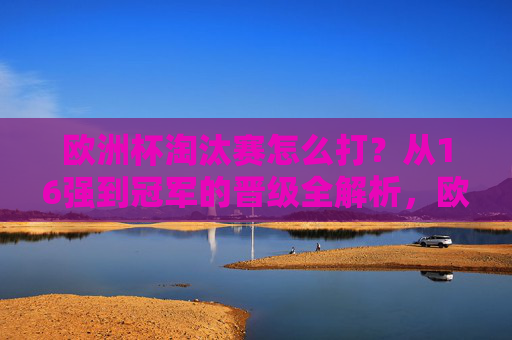 欧洲杯淘汰赛怎么打?从16强到冠军的晋级全解析,欧洲杯淘汰赛晋级全解析,16强到冠军之路