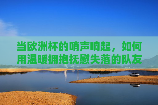 当欧洲杯的哨声响起,如何用温暖拥抱抚慰失落的队友,欧洲杯哨声响起,用温暖拥抱抚慰失落队友