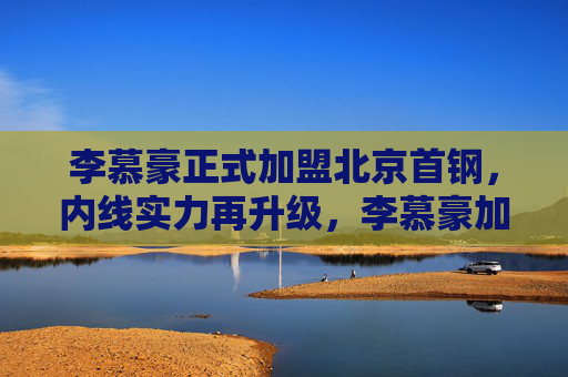 李慕豪正式加盟北京首钢，内线实力再升级，李慕豪加盟北京首钢 内线实力再升级
