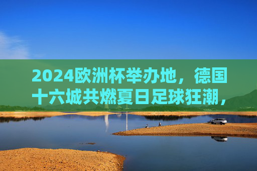 2024欧洲杯举办地，德国十六城共燃夏日足球狂潮，2024欧洲杯德国十六城共燃夏日足球狂潮
