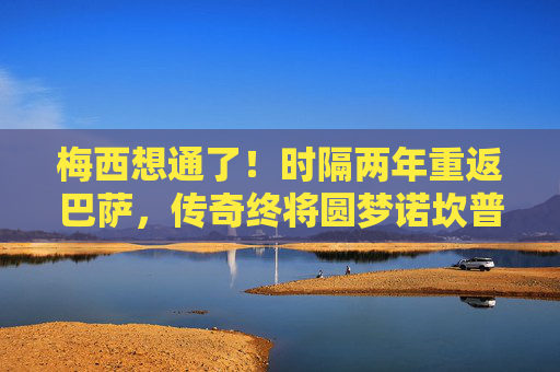 梅西想通了!时隔两年重返巴萨,传奇终将圆梦诺坎普,梅西重返巴萨!传奇终圆梦诺坎普