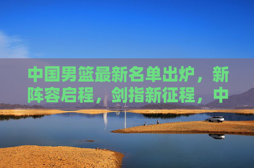 中国男篮最新名单出炉，新阵容启程，剑指新征程，中国男篮新阵容启程剑指新征程
