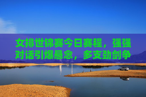女排世锦赛今日赛程，强强对话引爆悬念，多支劲剑争锋看谁能笑傲赛场，女排世锦赛今日赛程，强强对话引爆悬念，劲旅争锋谁笑傲赛场
