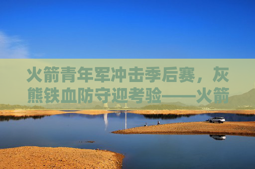 火箭青年军冲击季后赛,灰熊铁血防守迎考验——火箭vs灰熊深度分析,火箭青年军VS灰熊铁血防守,冲击季后赛迎考验