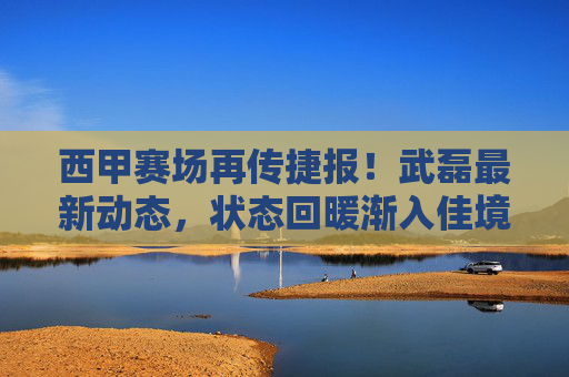 西甲赛场再传捷报！武磊最新动态，状态回暖渐入佳境，未来成球迷期待焦点，武磊西甲状态回暖渐入佳境，成球迷期待焦点
