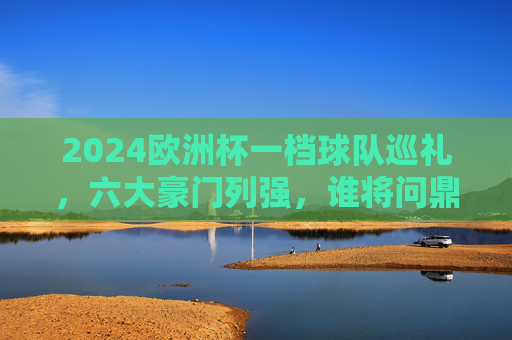 2024欧洲杯一档球队巡礼，六大豪门列强，谁将问鼎欧洲？2024欧洲杯六大豪门巡礼，谁将问鼎欧洲？