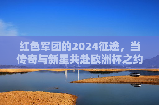 红色军团的2024征途，当传奇与新星共赴欧洲杯之约，红色军团2024征途，传奇新星共赴欧洲杯之约
