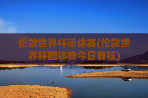 伦敦世界杯团体赛(伦敦世界杯团体赛今日赛程)