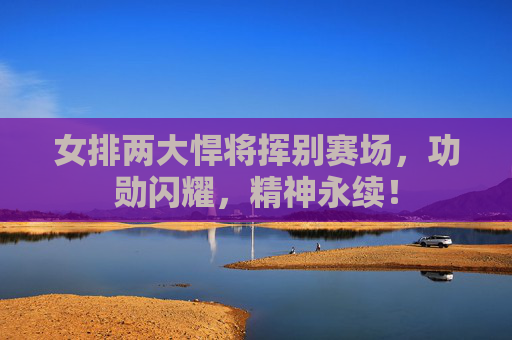 女排两大悍将挥别赛场,功勋闪耀,精神永续!