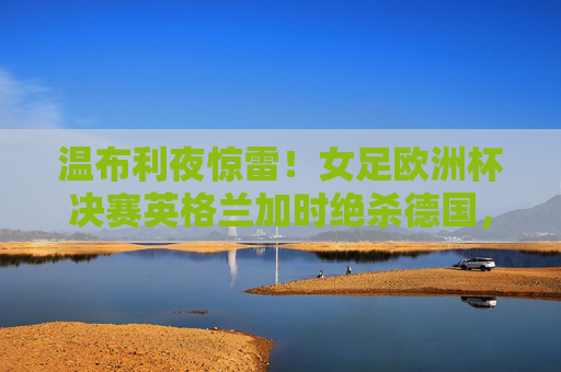 温布利夜惊雷!女足欧洲杯决赛英格兰加时绝杀德国,首夺冠军,温布利夜惊雷!女足欧洲杯决赛英格兰加时绝杀德国首夺冠军