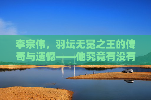 李宗伟,羽坛无冕之王的传奇与遗憾——他究竟有没有世界冠军?李宗伟,羽坛无冕之王的传奇、遗憾与冠军之问