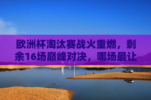 欧洲杯淘汰赛战火重燃,剩余16场巅峰对决,哪场最让你期待?欧洲杯淘汰赛16场巅峰对决,哪场最期待?