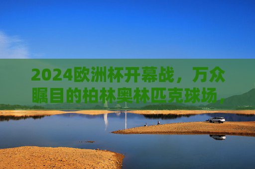 2024欧洲杯开幕战，万众瞩目的柏林奥林匹克球场，2024欧洲杯开幕战，万众瞩目的柏林奥林匹克球场