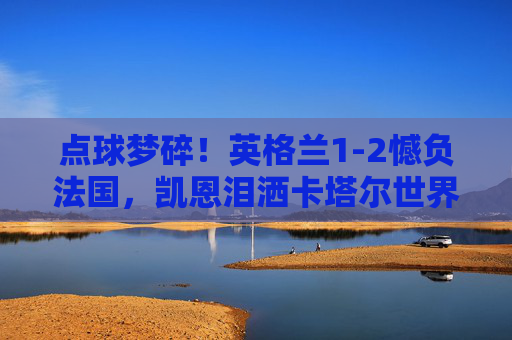 点球梦碎！英格兰1-2憾负法国，凯恩泪洒卡塔尔世界杯，凯恩罚失点球，英格兰1-2憾负法国，卡塔尔世界杯梦碎