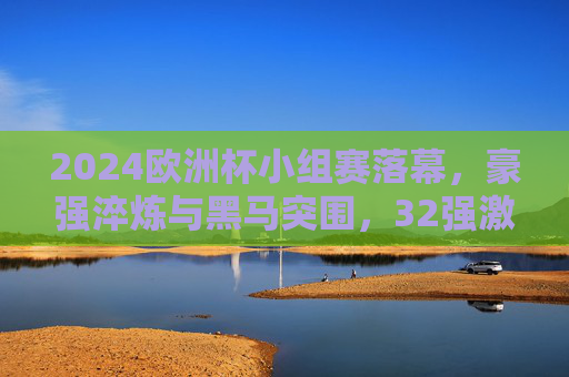 2024欧洲杯小组赛落幕，豪强淬炼与黑马突围，32强激战开启淘汰赛序章，2024欧洲杯小组赛落幕，豪强淬炼黑马突围，淘汰赛序章开启