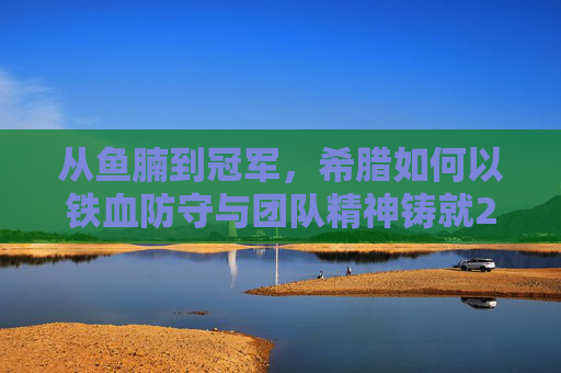 从鱼腩到冠军，希腊如何以铁血防守与团队精神铸就2004欧洲杯神话，希腊铁血防守与团队精神，2004欧洲杯从鱼腩到冠军