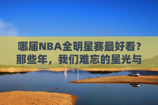 哪届NBA全明星赛最好看?那些年,我们难忘的星光与激情,难忘NBA全明星,星光与激情的巅峰时刻