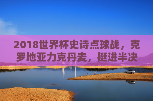 2018世界杯史诗点球战，克罗地亚力克丹麦，挺进半决赛，2018世界杯史诗点球战，克罗地亚力克丹麦挺进半决赛