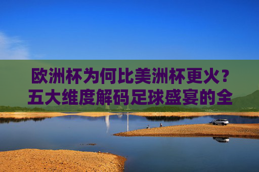欧洲杯为何比美洲杯更火？五大维度解码足球盛宴的全球影响力，欧洲杯比美洲杯更火？五大维度解码足球盛宴全球影响力