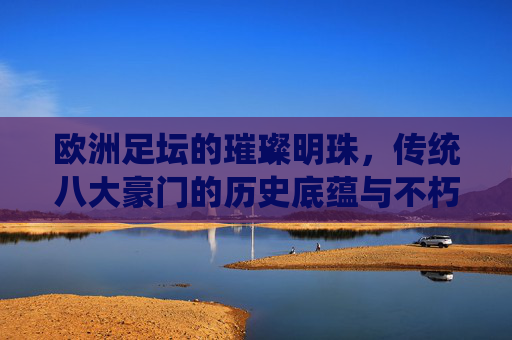 欧洲足坛的璀璨明珠，传统八大豪门的历史底蕴与不朽传奇，欧洲足坛豪门明珠，历史底蕴与不朽传奇
