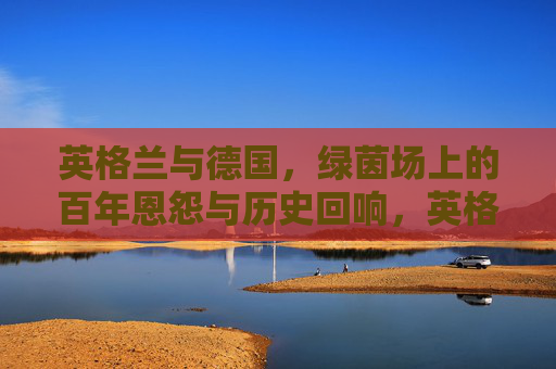英格兰与德国，绿茵场上的百年恩怨与历史回响，英格兰与德国，绿茵场上的百年恩怨与历史回响
