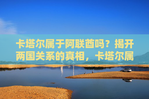 卡塔尔属于阿联酋吗？揭开两国关系的真相，卡塔尔属于阿联酋吗？两国关系真相揭秘