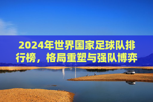2024年世界国家足球队排行榜,格局重塑与强队博弈,2024年世界国家足球队排行榜,格局重塑与强队博弈