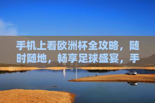 手机上看欧洲杯全攻略，随时随地，畅享足球盛宴，手机欧洲杯全攻略，随时随地畅享足球盛宴