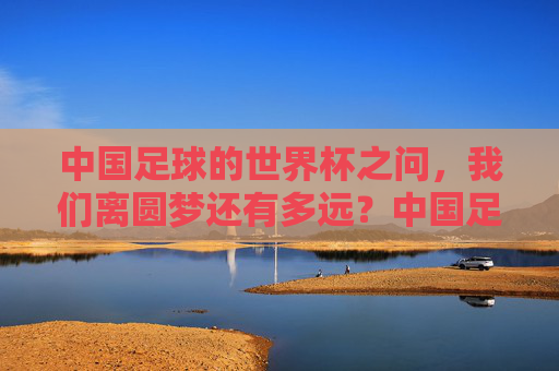 中国足球的世界杯之问，我们离圆梦还有多远？中国足球世界杯之问，圆梦还有多远？
