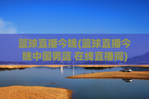 篮球直播今晚(篮球直播今晚中国男篮 在线直播间)