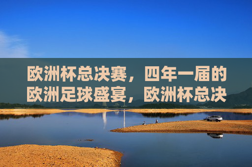 欧洲杯总决赛，四年一届的欧洲足球盛宴，欧洲杯总决赛，四年一届的欧洲足球盛宴