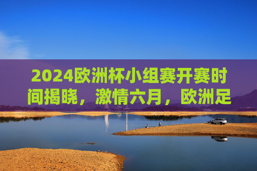 2024欧洲杯小组赛开赛时间揭晓,激情六月,欧洲足坛盛宴即将启幕,2024欧洲杯小组赛六月开赛,欧洲足坛盛宴激情启幕
