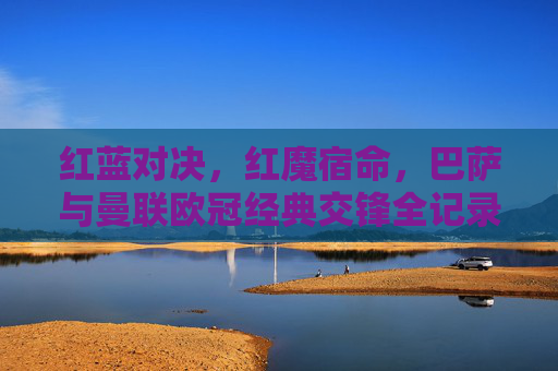 红蓝对决，红魔宿命，巴萨与曼联欧冠经典交锋全记录，巴萨曼联欧冠宿命对决全记录