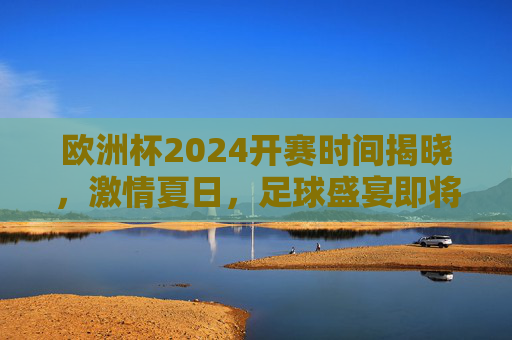 欧洲杯2024开赛时间揭晓，激情夏日，足球盛宴即将启幕，欧洲杯2024开赛时间揭晓，激情夏日足球盛宴即将启幕