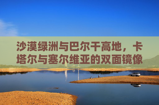 沙漠绿洲与巴尔干高地,卡塔尔与塞尔维亚的双面镜像,沙漠绿洲与巴尔干高地,卡塔尔的塞尔维亚双面镜像
