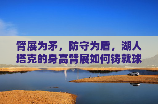 臂展为矛，防守为盾，湖人塔克的身高臂展如何铸就球场价值，湖人塔克，臂展为矛，防守为盾，铸就球场价值