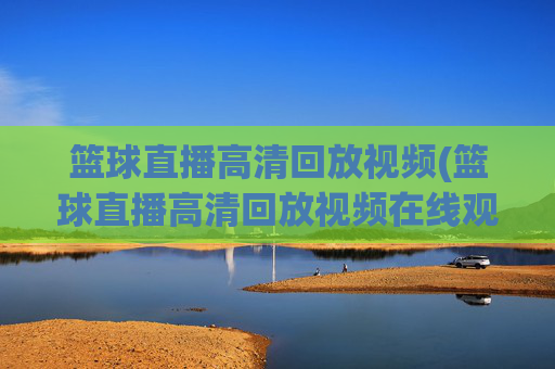 篮球直播高清回放视频(篮球直播高清回放视频在线观看)
