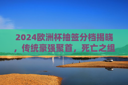 2024欧洲杯抽签分档揭晓，传统豪强聚首，死亡之组悬念待解，2024欧洲杯抽签分档揭晓，传统豪强聚首，死亡之组悬念待解